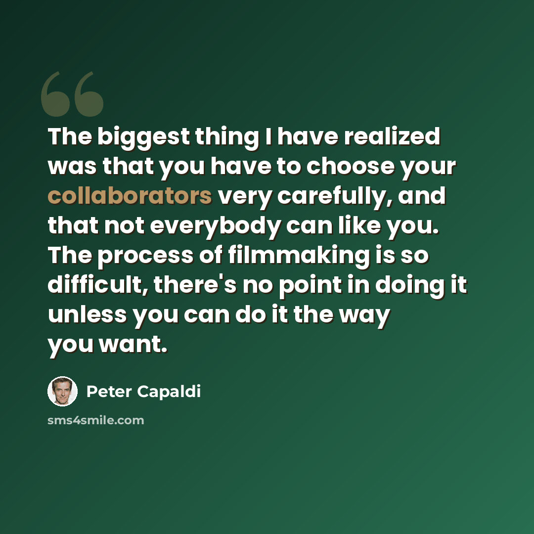 “The biggest thing I have realized was that you have to choose your collaborators very carefully, and that not everybody can like you. The process of filmmaking is so difficult, there's no point in doing it unless you can do it the way you want.” quote by Peter Capaldi