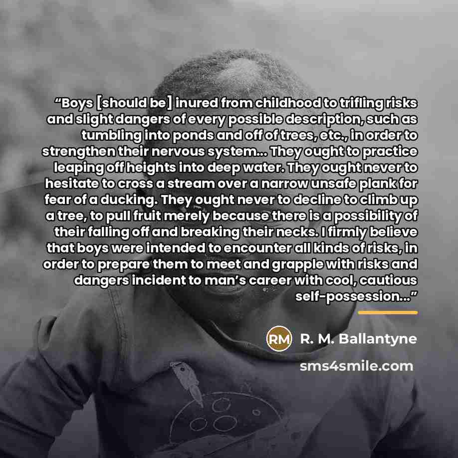 “Boys [should be] inured from childhood to trifling risks and slight dangers of every possible description, such as tumbling into ponds and off of trees, etc., in order to strengthen their nervous system... They ought to practice leaping off heights into deep water. They ought never to hesitate to…” quote by R. M. Ballantyne