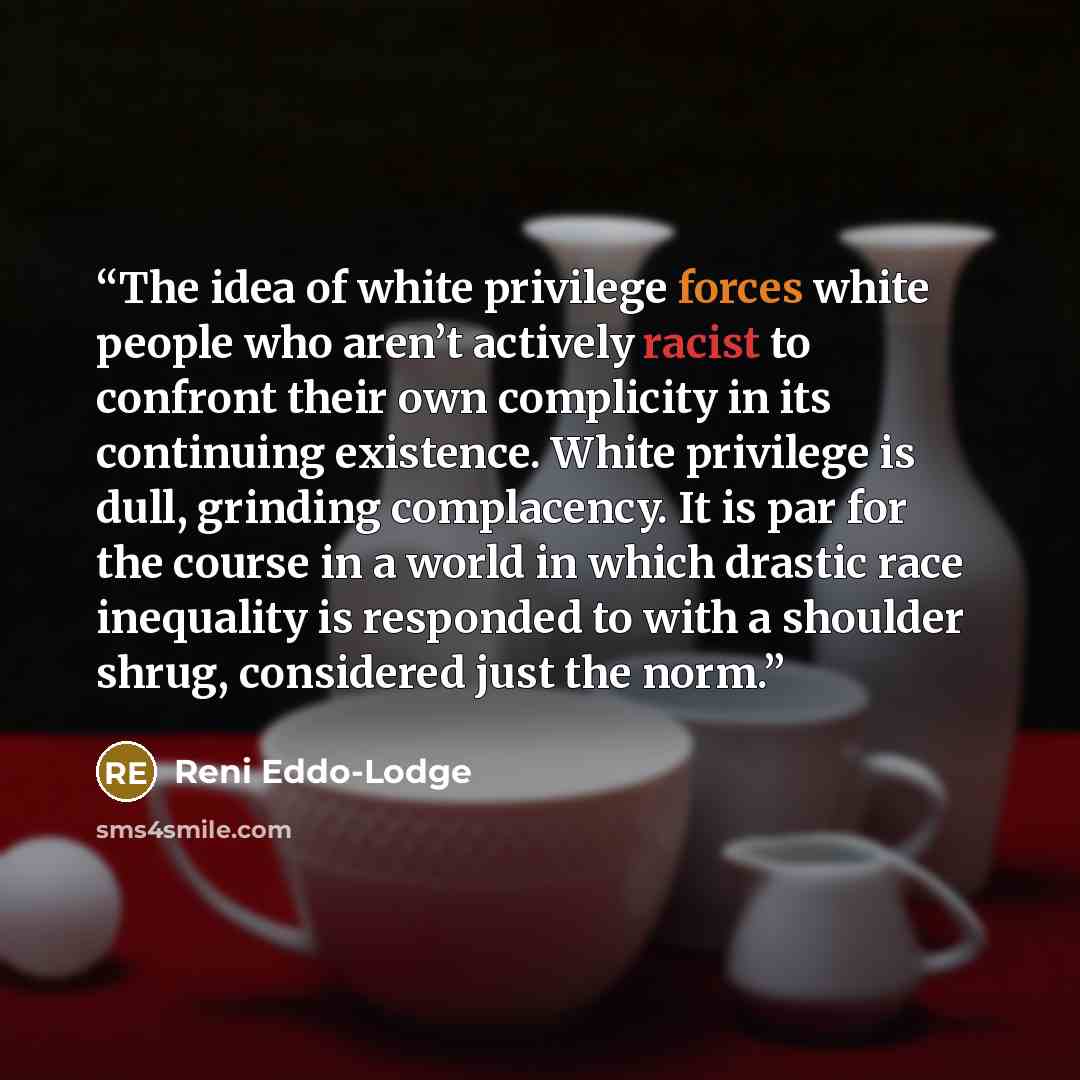 “The idea of white privilege forces white people who aren’t actively racist to confront their own complicity in its continuing existence. White privilege is dull, grinding complacency. It is par for the course in a world in which drastic race inequality is responded to with a shoulder shrug…” quote by Reni Eddo-Lodge