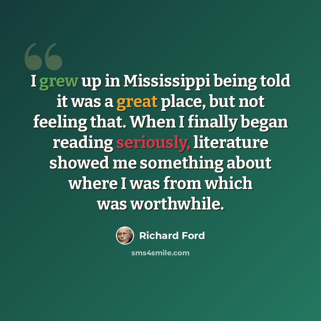 “I grew up in Mississippi being told it was a great place, but not feeling that. When I finally began reading seriously, literature showed me something about where I was from which was worthwhile.” quote by Richard Ford