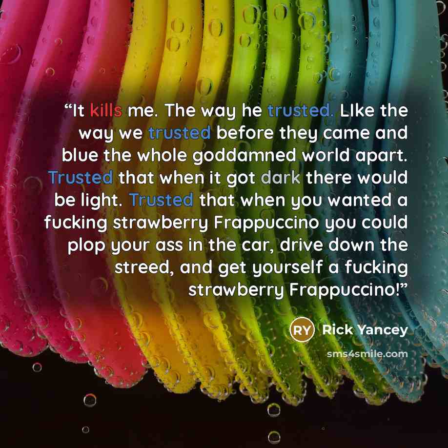 “It kills me. The way he trusted. LIke the way we trusted before they came and blue the whole goddamned world apart. Trusted that when it got dark there would be light. Trusted that when you wanted a fucking strawberry Frappuccino you could plop your ass in the car, drive down the streed, and get…” quote by Rick Yancey