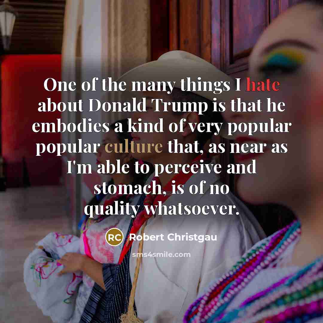 “One of the many things I hate about Donald Trump is that he embodies a kind of very popular popular culture that, as near as I'm able to perceive and stomach, is of no quality whatsoever.” quote by Robert Christgau