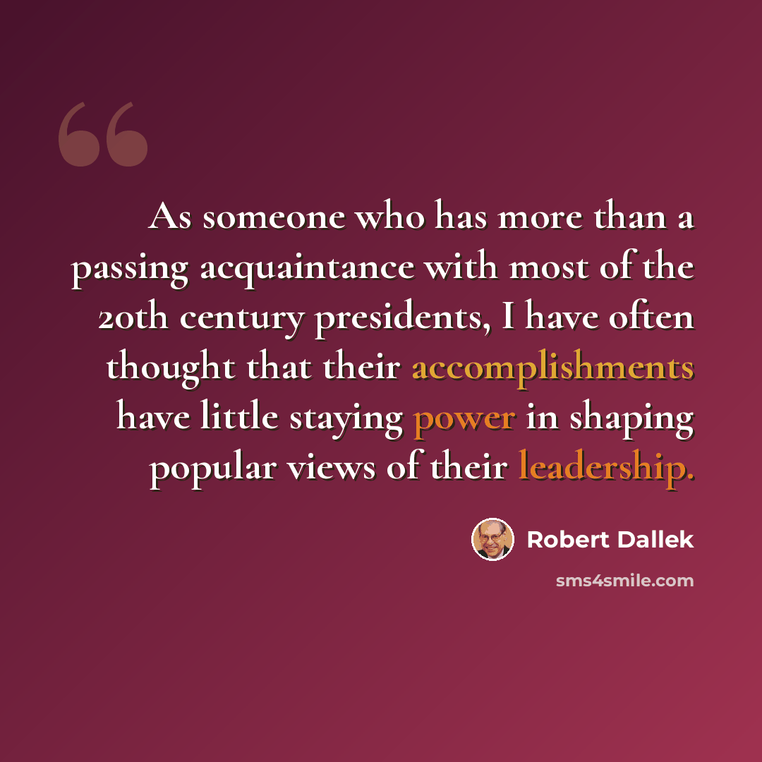 “As someone who has more than a passing acquaintance with most of the 20th century presidents, I have often thought that their accomplishments have little staying power in shaping popular views of their leadership.” quote by Robert Dallek