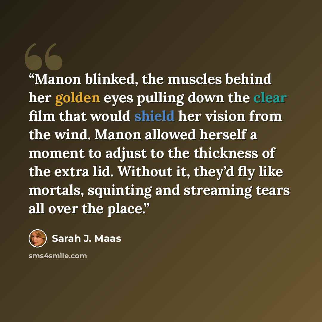 “Manon blinked, the muscles behind her golden eyes pulling down the clear film that would shield her vision from the wind. Manon allowed herself a moment to adjust to the thickness of the extra lid. Without it, they’d fly like mortals, squinting and streaming tears all over the place.” quote by Sarah J. Maas