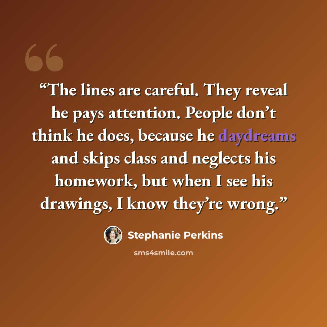 “The lines are careful. They reveal he pays attention. People don’t think he does, because he daydreams and skips class and neglects his homework, but when I see his drawings, I know they’re wrong.” quote by Stephanie Perkins