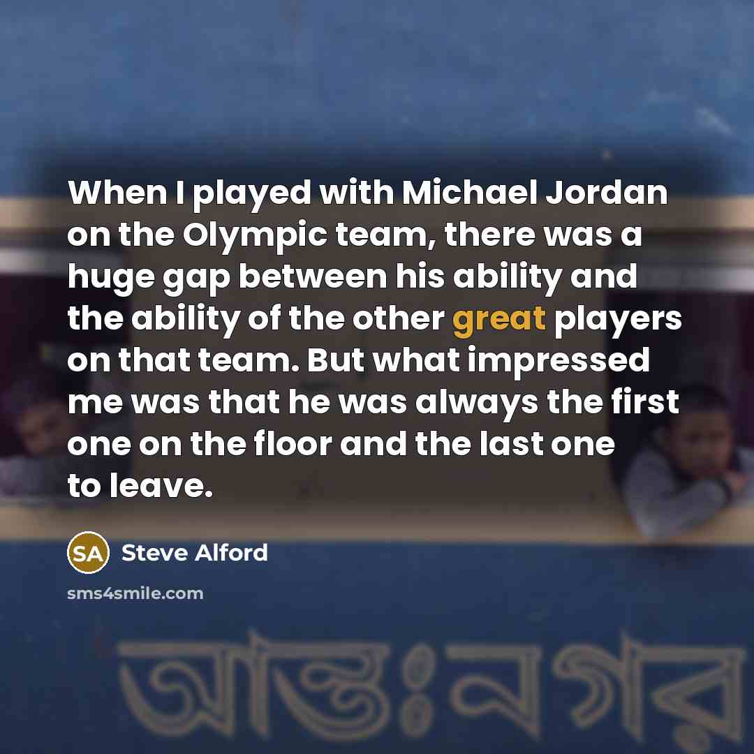 “When I played with Michael Jordan on the Olympic team, there was a huge gap between his ability and the ability of the other great players on that team. But what impressed me was that he was always the first one on the floor and the last one to leave.” quote by Steve Alford