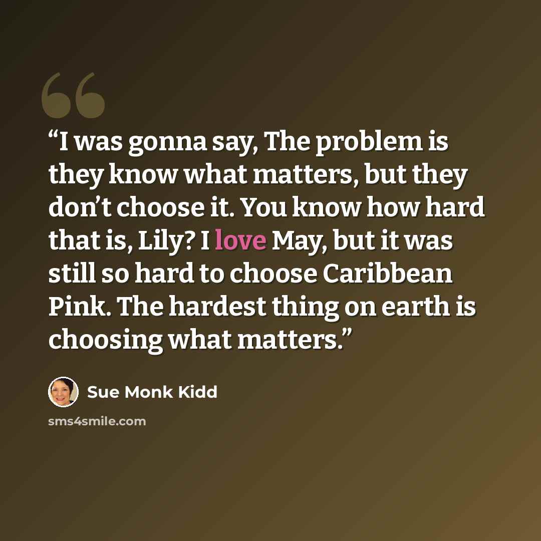 “I was gonna say, The problem is they know what matters, but they don’t choose it. You know how hard that is, Lily? I love May, but it was still so hard to choose Caribbean Pink. The hardest thing on earth is choosing what matters.” quote by Sue Monk Kidd