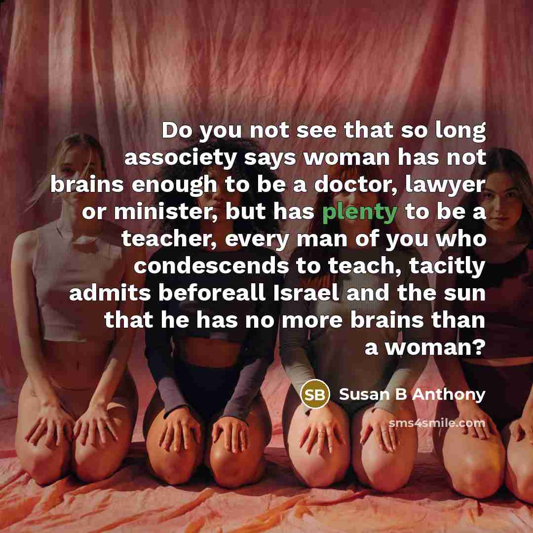 “Do you not see that so long associety says woman has not brains enough to be a doctor, lawyer or minister, but has plenty to be a teacher, every man of you who condescends to teach, tacitly admits beforeall Israel and the sun that he has no more brains than a woman?” quote by Susan B Anthony
