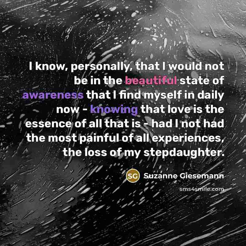 “I know, personally, that I would not be in the beautiful state of awareness that I find myself in daily now - knowing that love is the essence of all that is - had I not had the most painful of all experiences, the loss of my stepdaughter.” quote by Suzanne Giesemann