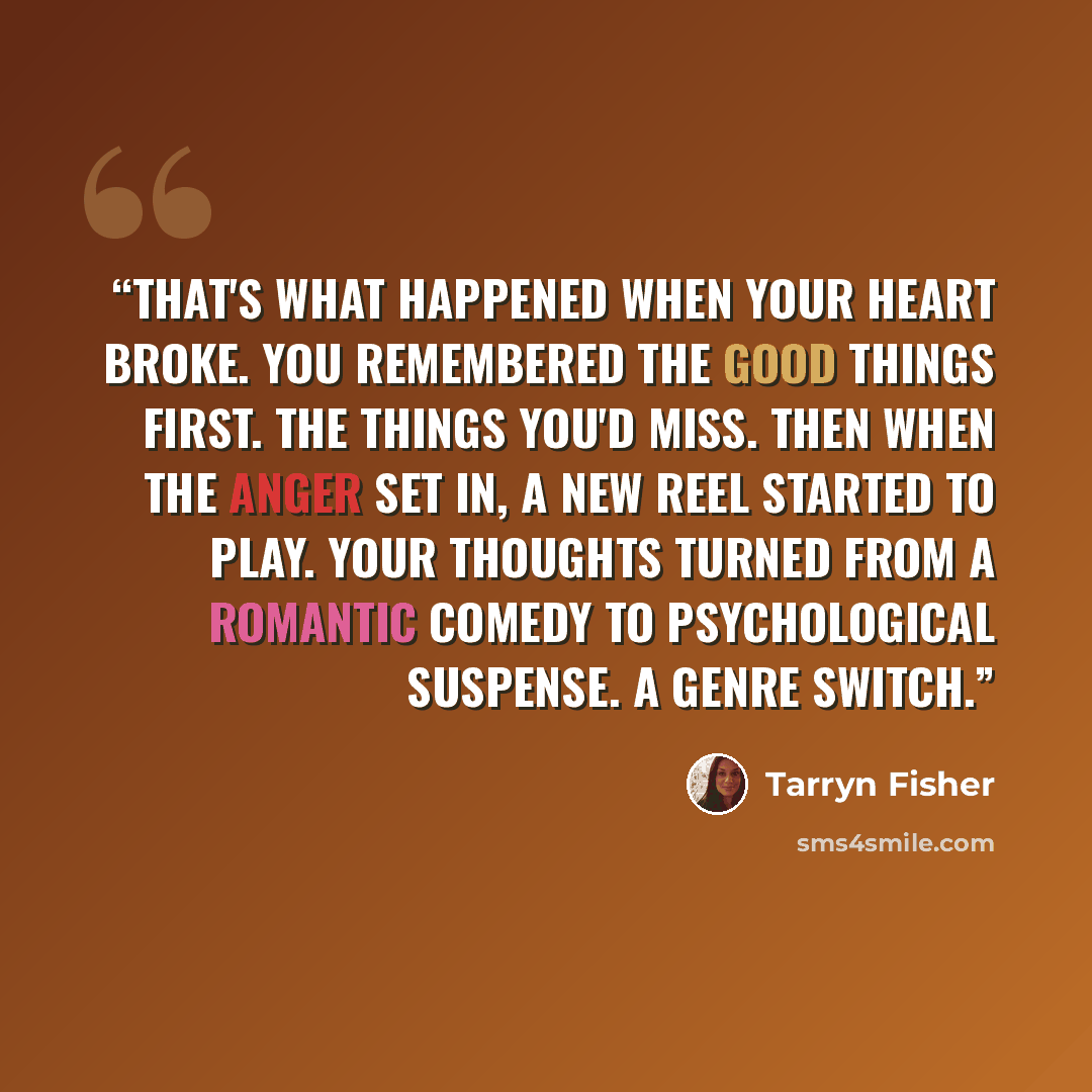 “That's what happened when your heart broke. You remembered the good things first. The things you'd miss. Then when the anger set in, a new reel started to play. Your thoughts turned from a romantic comedy to psychological suspense. A genre switch.” quote by Tarryn Fisher