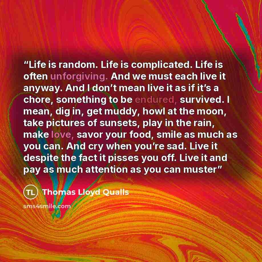 “Life is random. Life is complicated. Life is often unforgiving. And we must each live it anyway. And I don’t mean live it as if it’s a chore, something to be endured, survived. I mean, dig in, get muddy, howl at the moon, take pictures of sunsets, play in the rain, make love, savor your food…” quote by Thomas Lloyd Qualls