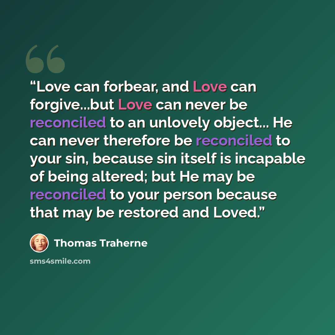 “Love can forbear, and Love can forgive...but Love can never be reconciled to an unlovely object... He can never therefore be reconciled to your sin, because sin itself is incapable of being altered; but He may be reconciled to your person because that may be restored and Loved.” quote by Thomas Traherne