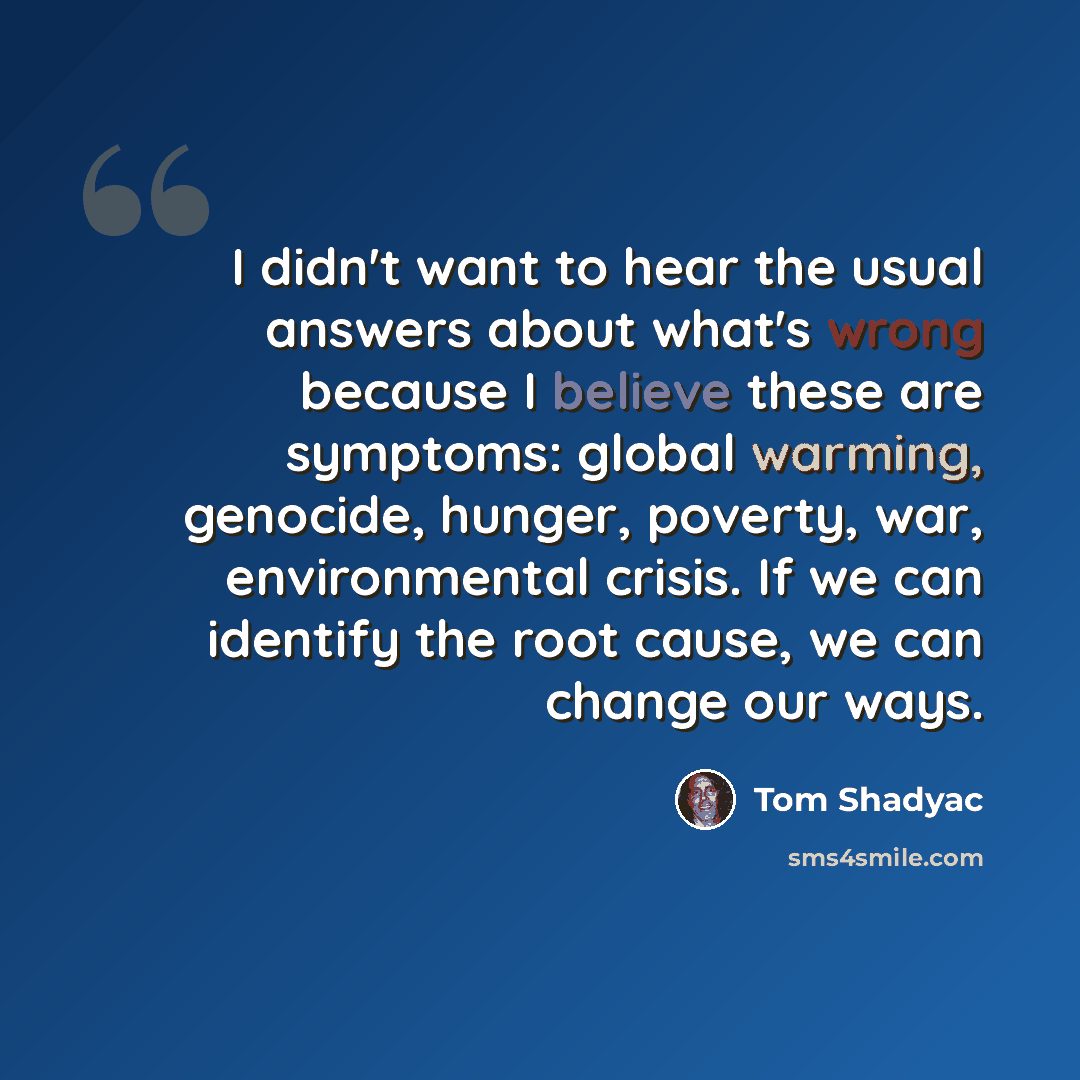 “I didn't want to hear the usual answers about what's wrong because I believe these are symptoms: global warming, genocide, hunger, poverty, war, environmental crisis. If we can identify the root cause, we can change our ways.” quote by Tom Shadyac
