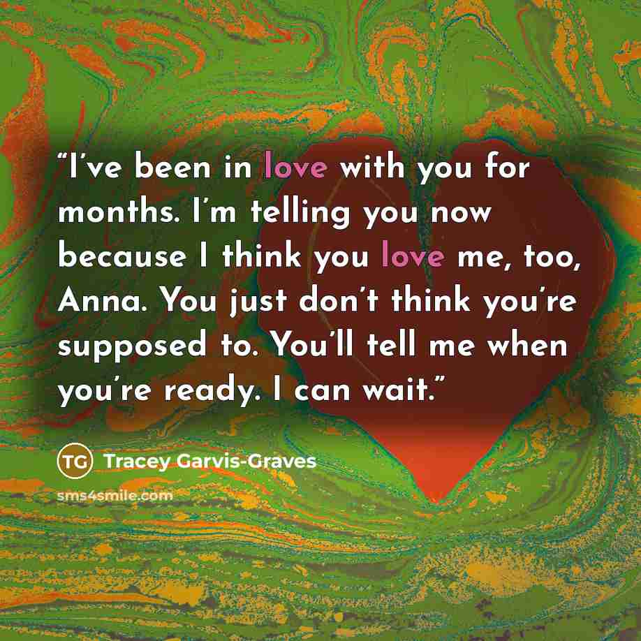 “I’ve been in love with you for months. I’m telling you now because I think you love me, too, Anna. You just don’t think you’re supposed to. You’ll tell me when you’re ready. I can wait.” quote by Tracey Garvis-Graves