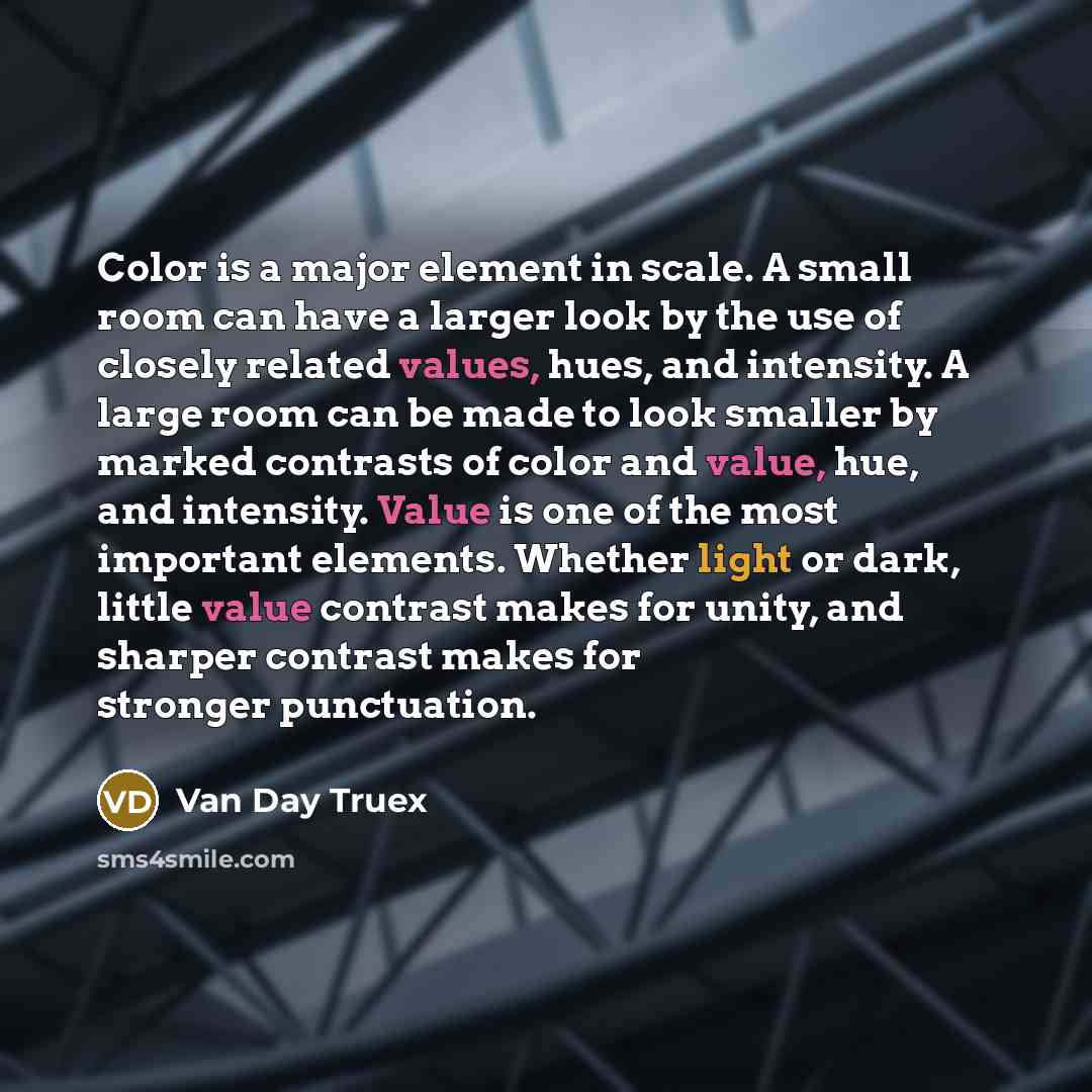 “Color is a major element in scale. A small room can have a larger look by the use of closely related values, hues, and intensity. A large room can be made to look smaller by marked contrasts of color and value, hue, and intensity. Value is one of the most important elements. Whether light or dark…” quote by Van Day Truex