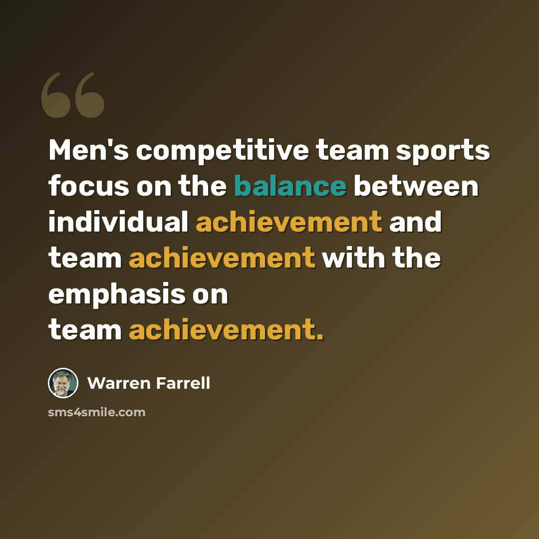 “Men's competitive team sports focus on the balance between individual achievement and team achievement with the emphasis on team achievement.” quote by Warren Farrell