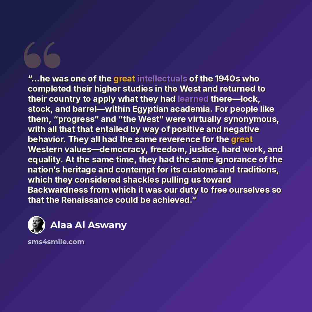 “...he was one of the great intellectuals of the 1940s who completed their higher studies in the West and returned to their country to apply what they had learned there—lock, stock, and barrel—within Egyptian academia. For people like them, “progress” and “the West” were virtually synonymous, with…” quote by Alaa Al Aswany