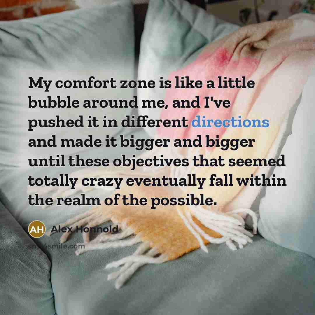 “My comfort zone is like a little bubble around me, and I've pushed it in different directions and made it bigger and bigger until these objectives that seemed totally crazy eventually fall within the realm of the possible.” quote by Alex Honnold