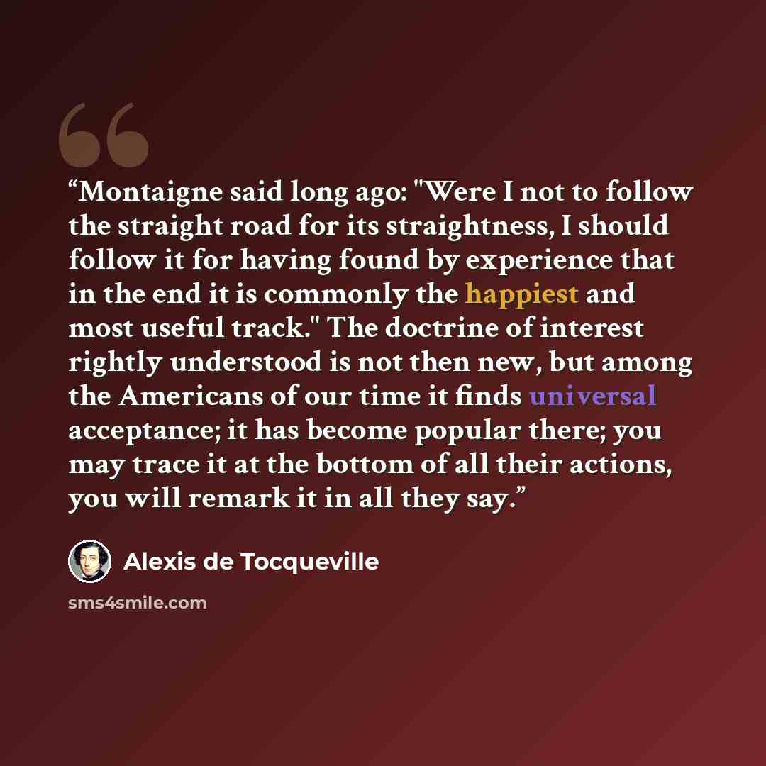 “Montaigne said long ago: "Were I not to follow the straight road for its straightness, I should follow it for having found by experience that in the end it is commonly the happiest and most useful track." The doctrine of interest rightly understood is not then new, but among the Americans of our…” quote by Alexis de Tocqueville