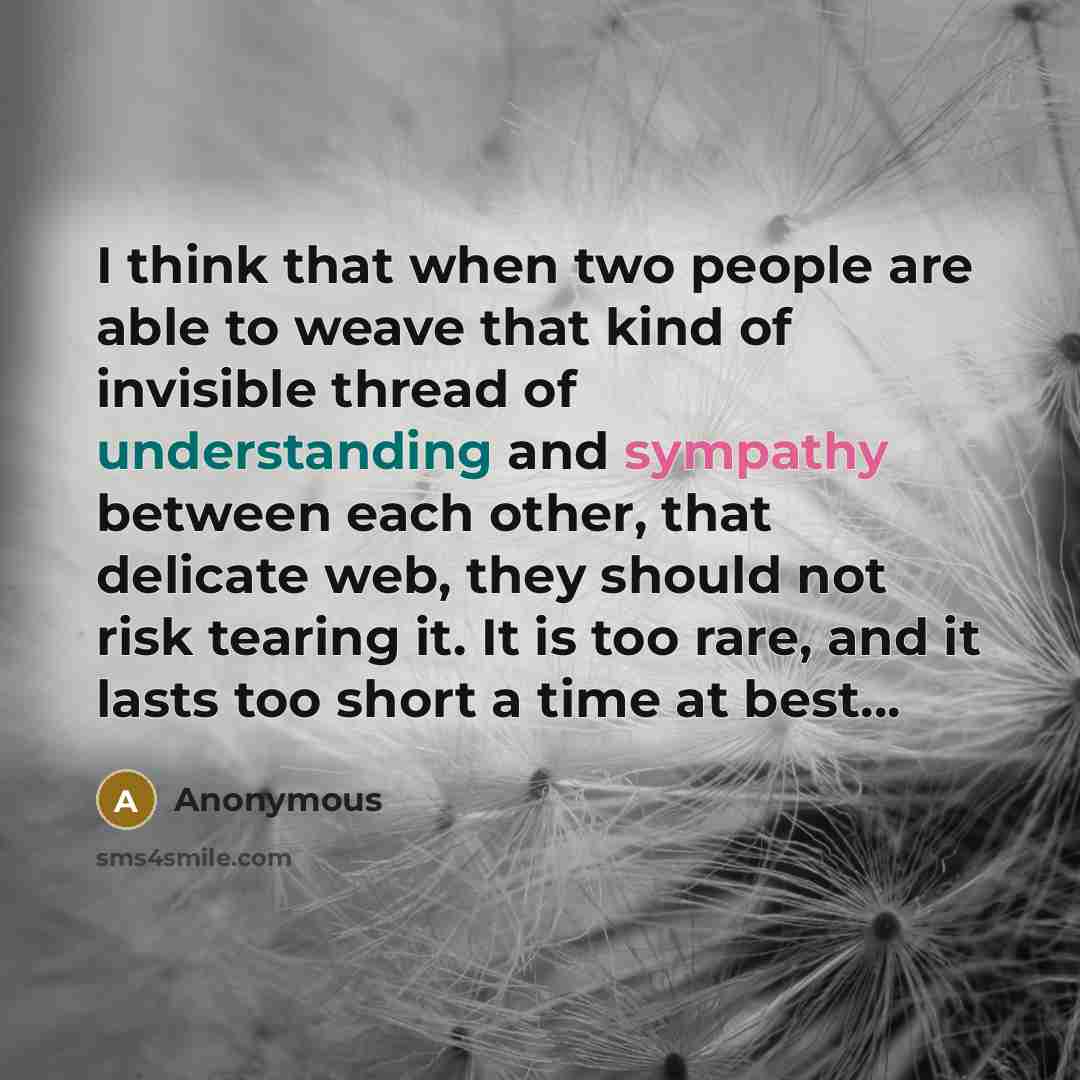 “I think that when two people are able to weave that kind of invisible thread of understanding and sympathy between each other, that delicate web, they should not risk tearing it. It is too rare, and it lasts too short a time at best…” quote by Anonymous