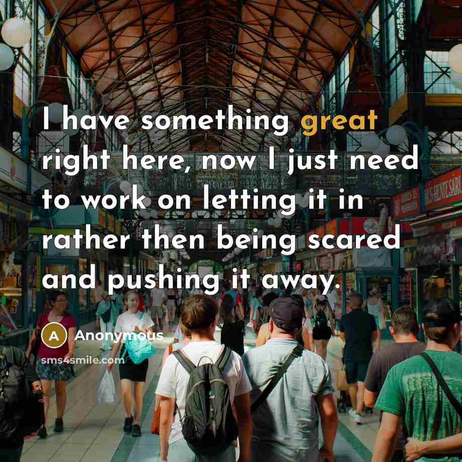 “I have something great right here, now I just need to work on letting it in rather then being scared and pushing it away.” quote by Anonymous