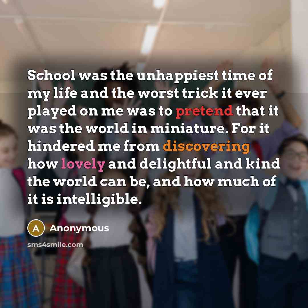 “School was the unhappiest time of my life and the worst trick it ever played on me was to pretend that it was the world in miniature. For it hindered me from discovering how lovely and delightful and kind the world can be, and how much of it is intelligible.” quote by Anonymous