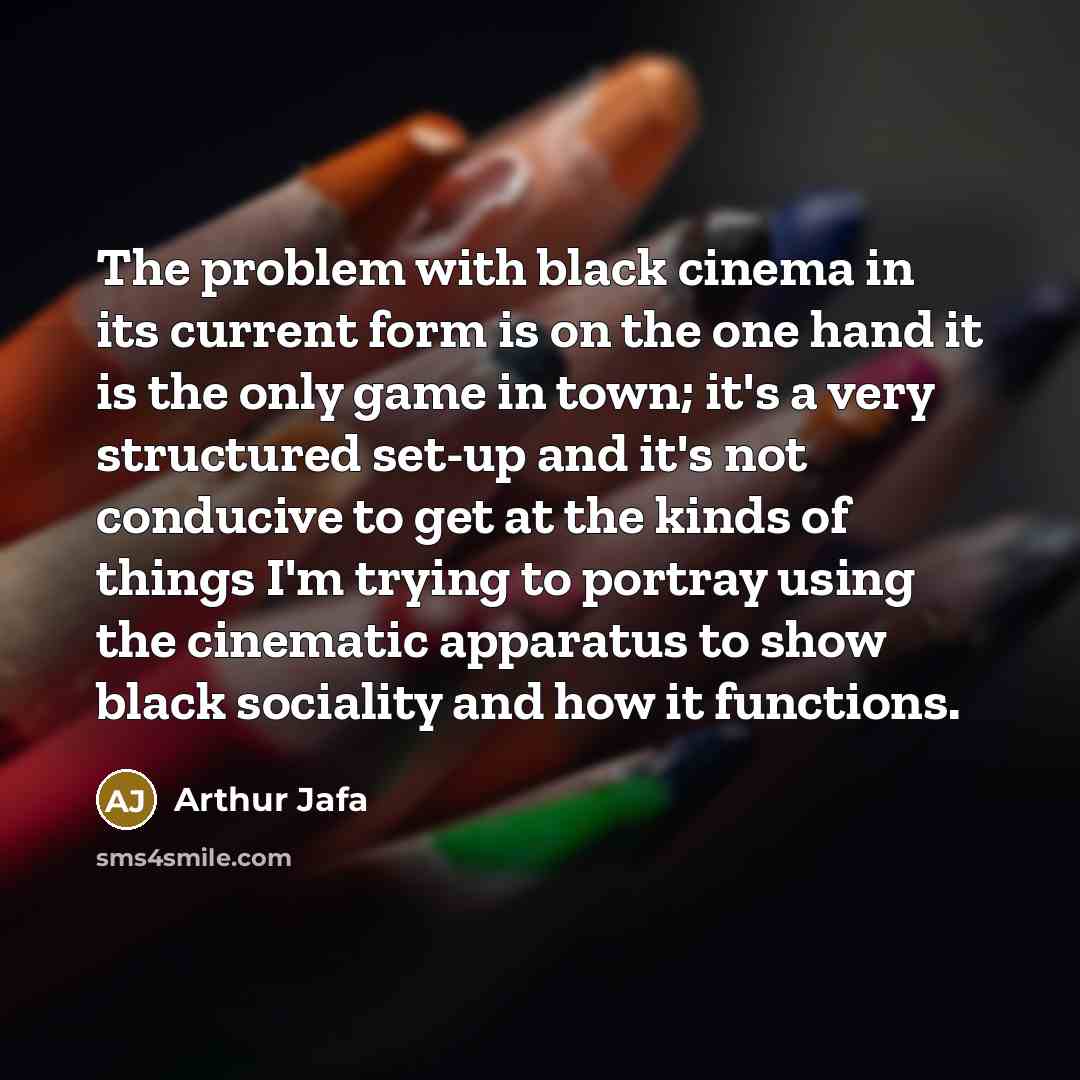 “The problem with black cinema in its current form is on the one hand it is the only game in town; it's a very structured set-up and it's not conducive to get at the kinds of things I'm trying to portray using the cinematic apparatus to show black sociality and how it functions.” quote by Arthur Jafa