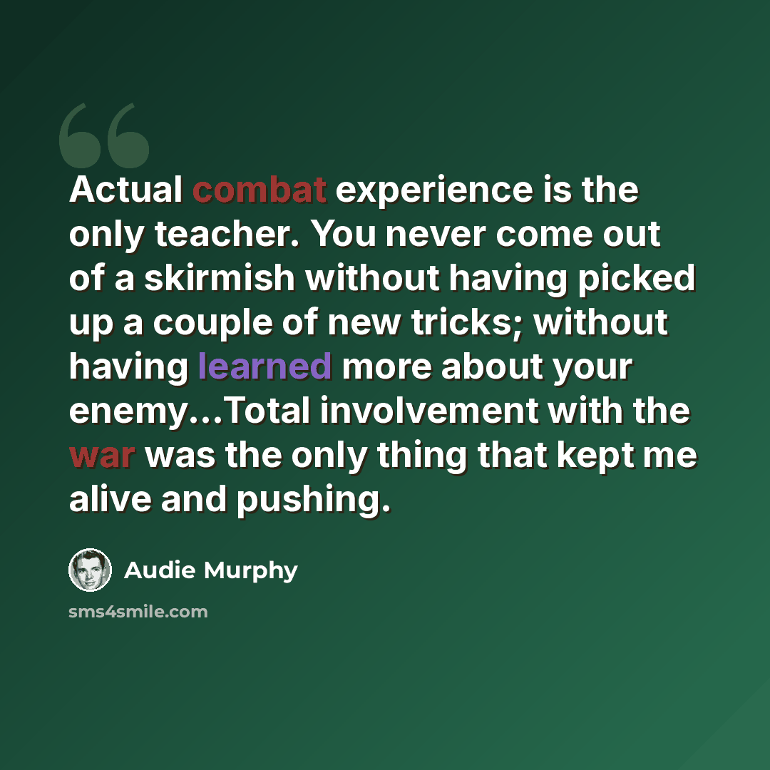 “Actual combat experience is the only teacher. You never come out of a skirmish without having picked up a couple of new tricks; without having learned more about your enemy...Total involvement with the war was the only thing that kept me alive and pushing.” quote by Audie Murphy