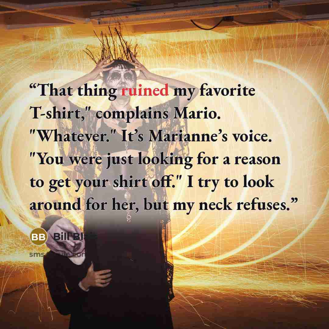 “That thing ruined my favorite T-shirt," complains Mario. "Whatever." It’s Marianne’s voice. "You were just looking for a reason to get your shirt off." I try to look around for her, but my neck refuses.” quote by Bill Blais