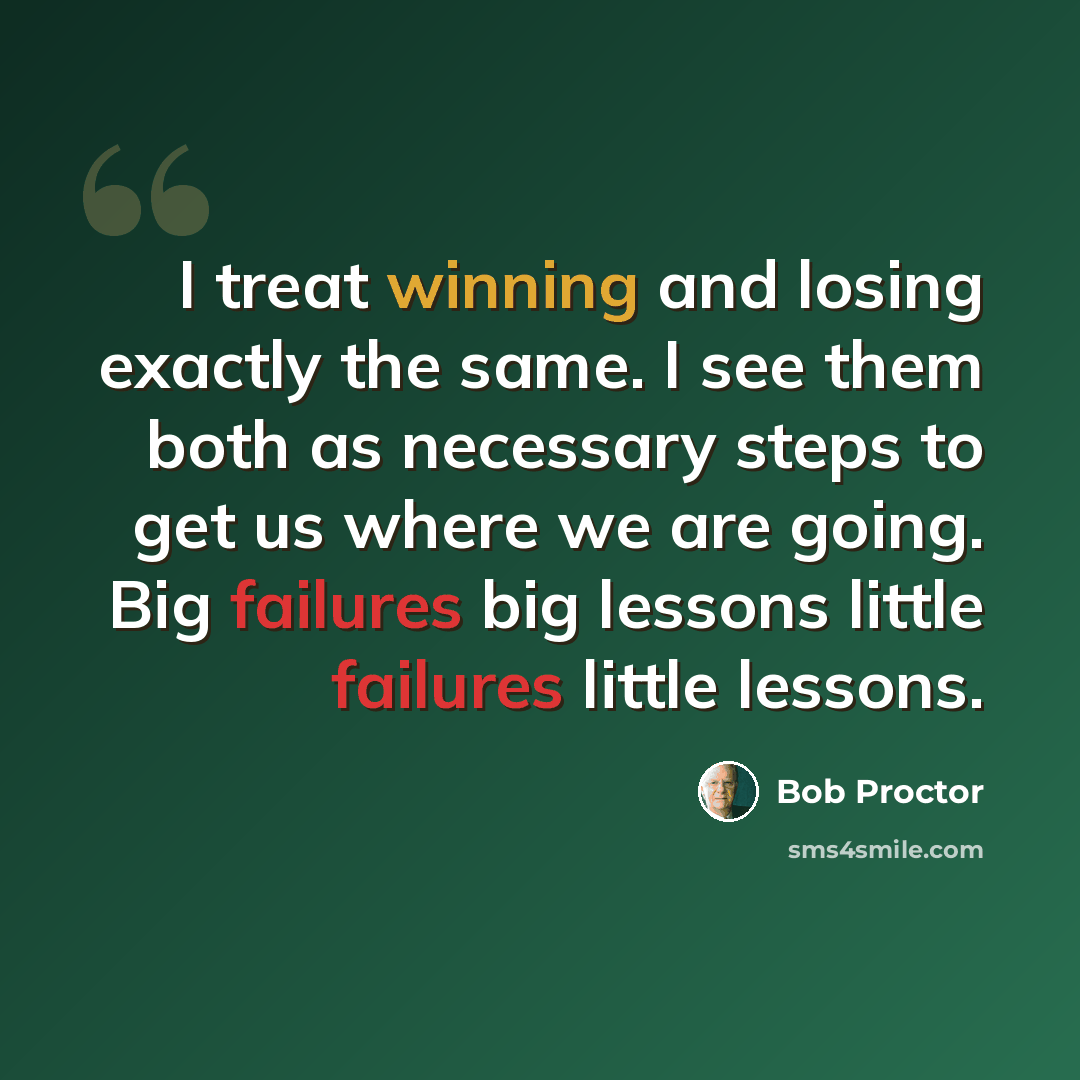 “I treat winning and losing exactly the same. I see them both as necessary steps to get us where we are going. Big failures big lessons little failures little lessons.” quote by Bob Proctor