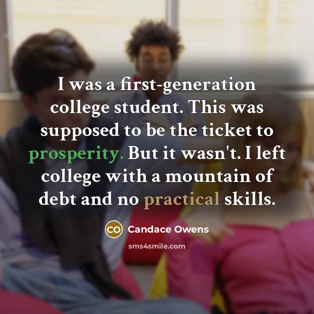 “I was a first-generation college student. This was supposed to be the ticket to prosperity. But it wasn't. I left college with a mountain of debt and no practical skills.” quote by Candace Owens