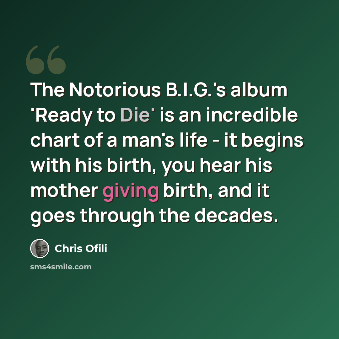 “The Notorious B.I.G.'s album 'Ready to Die' is an incredible chart of a man's life - it begins with his birth, you hear his mother giving birth, and it goes through the decades.” quote by Chris Ofili