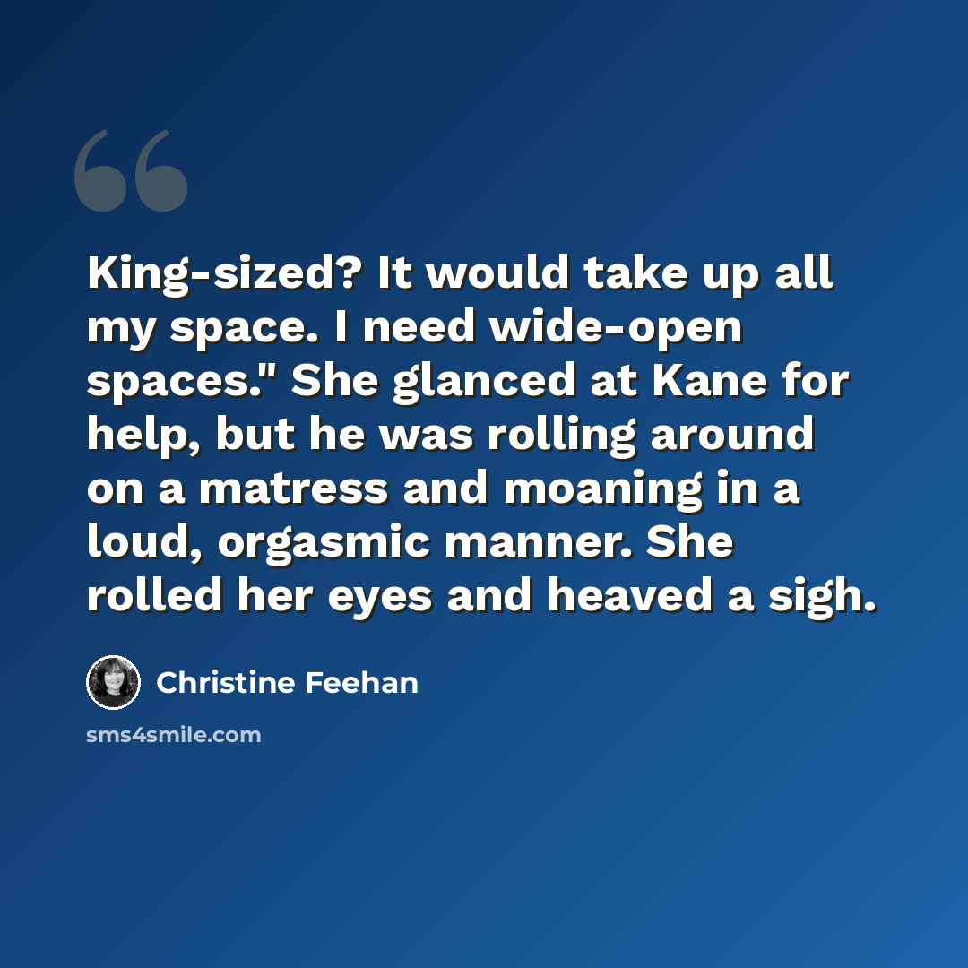 “King-sized? It would take up all my space. I need wide-open spaces." She glanced at Kane for help, but he was rolling around on a matress and moaning in a loud, orgasmic manner. She rolled her eyes and heaved a sigh.” quote by Christine Feehan