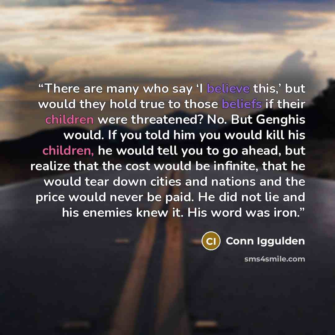 “There are many who say ‘I believe this,’ but would they hold true to those beliefs if their children were threatened? No. But Genghis would. If you told him you would kill his children, he would tell you to go ahead, but realize that the cost would be infinite, that he would tear down cities and…” quote by Conn Iggulden