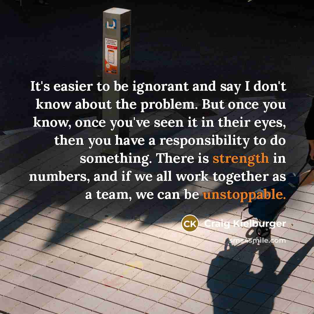 “It's easier to be ignorant and say I don't know about the problem. But once you know, once you've seen it in their eyes, then you have a responsibility to do something. There is strength in numbers, and if we all work together as a team, we can be unstoppable.” quote by Craig Kielburger