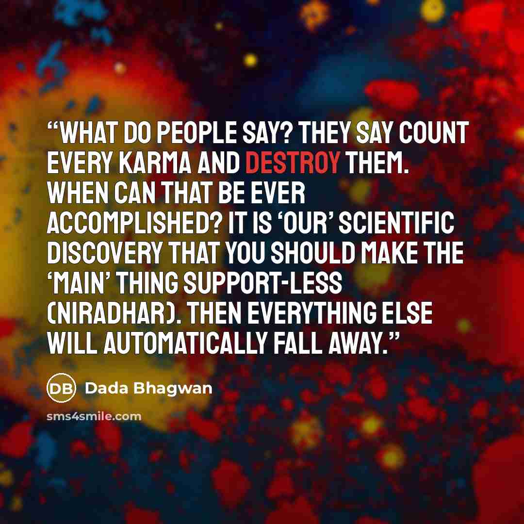 “What do people say? They say count every karma and destroy them. When can that be ever accomplished? It is ‘our’ scientific discovery that you should make the ‘main’ thing support-less (niradhar). Then everything else will automatically fall away.” quote by Dada Bhagwan