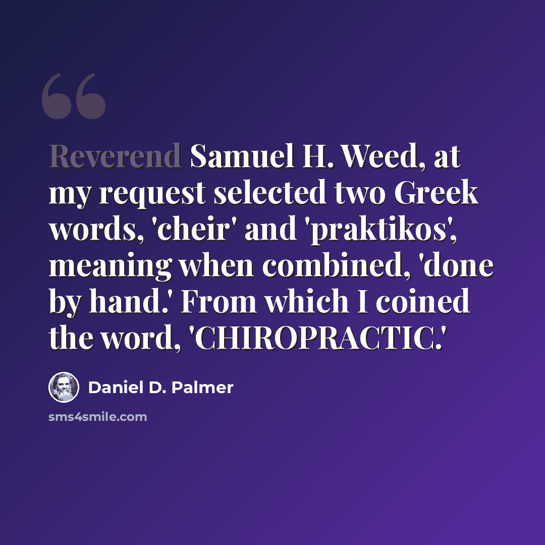“Reverend Samuel H. Weed, at my request selected two Greek words, 'cheir' and 'praktikos', meaning when combined, 'done by hand.' From which I coined the word, 'CHIROPRACTIC.'” quote by Daniel D. Palmer