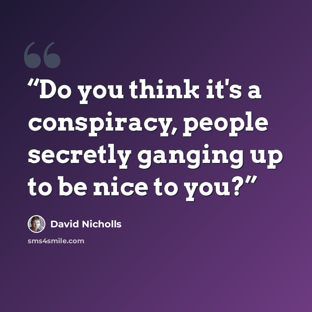 “Do you think it's a conspiracy, people secretly ganging up to be nice to you?” quote by David Nicholls