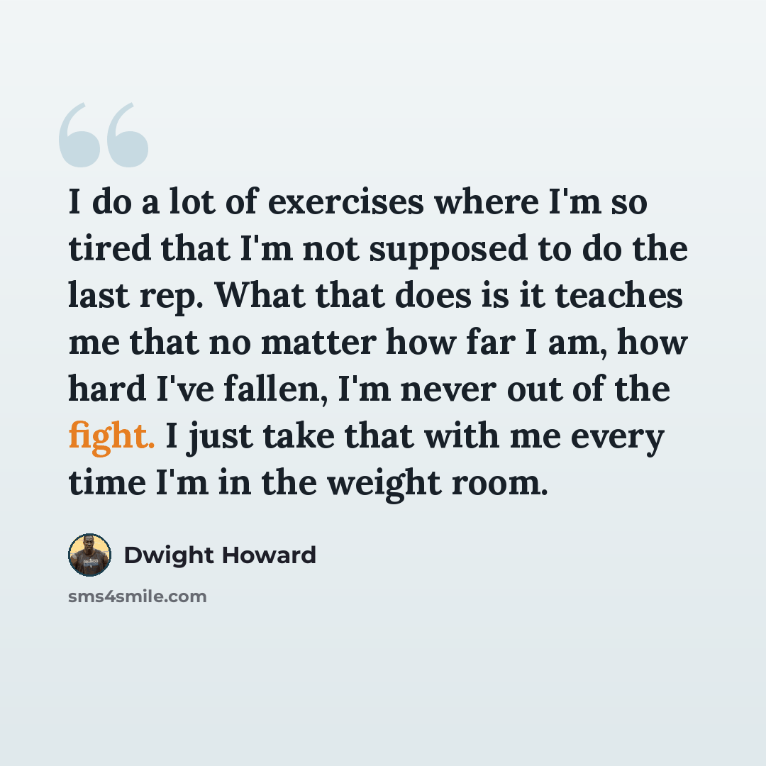 “I do a lot of exercises where I'm so tired that I'm not supposed to do the last rep. What that does is it teaches me that no matter how far I am, how hard I've fallen, I'm never out of the fight. I just take that with me every time I'm in the weight room.” quote by Dwight Howard