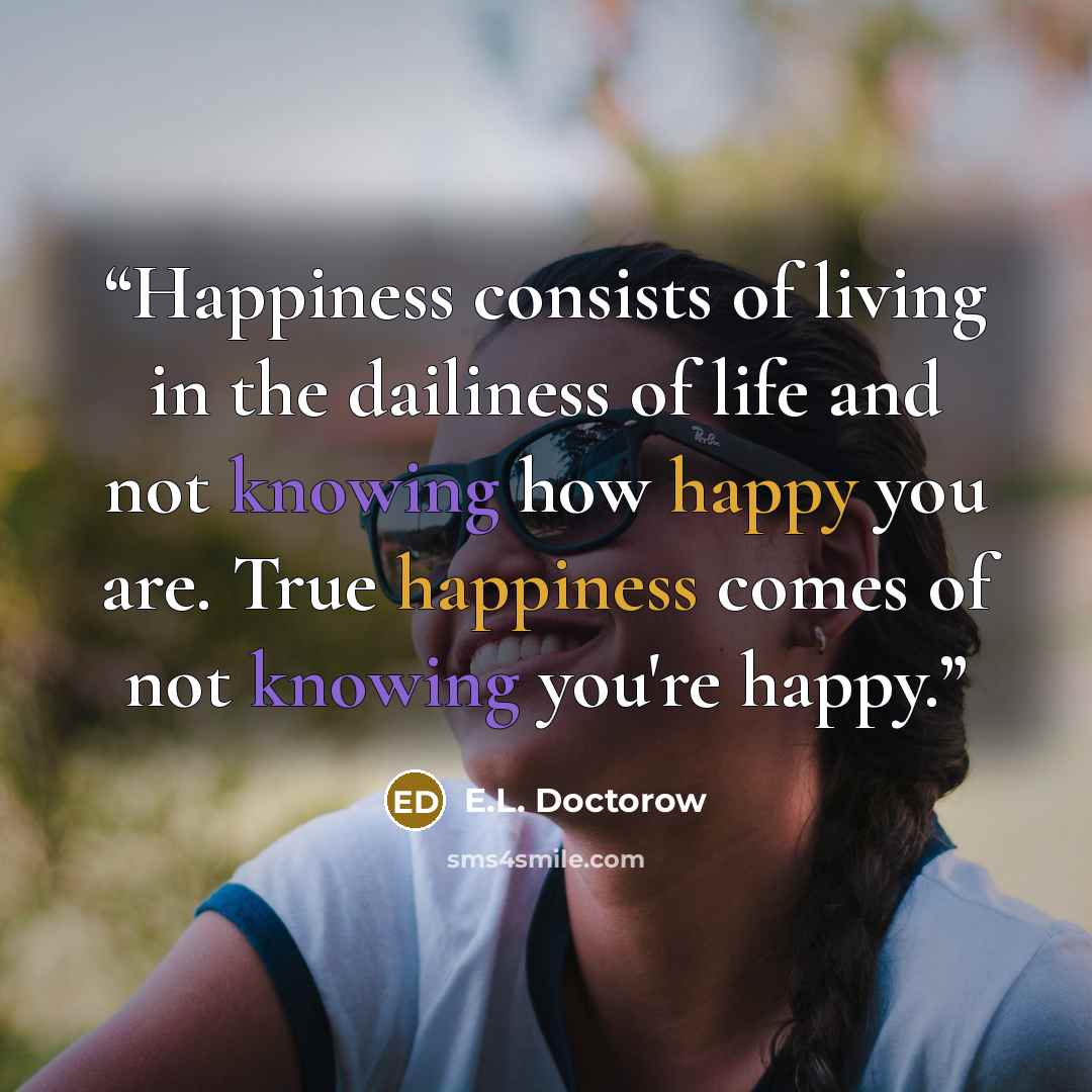 “Happiness consists of living in the dailiness of life and not knowing how happy you are. True happiness comes of not knowing you're happy.” quote by E.L. Doctorow