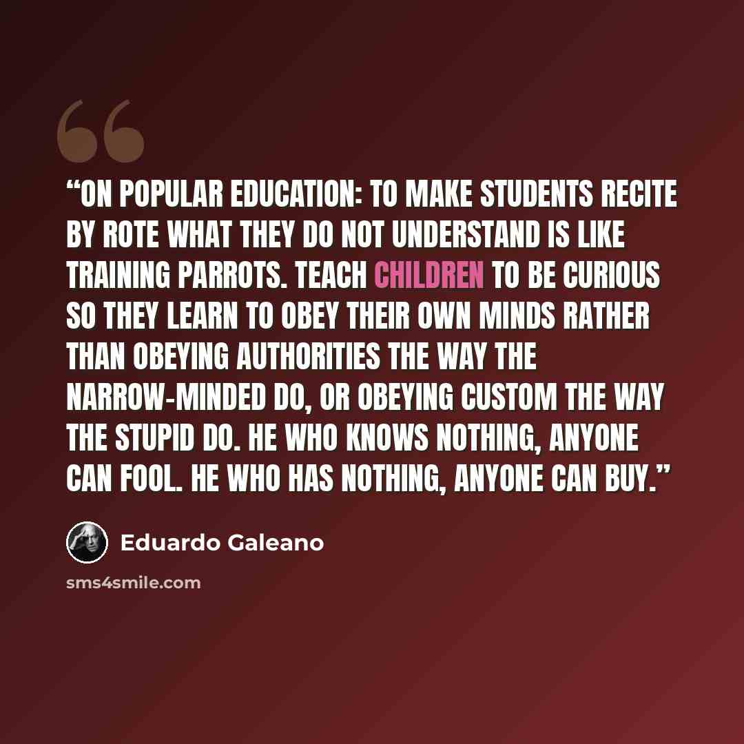 “On popular education: To make students recite by rote what they do not understand is like training parrots. Teach children to be curious so they learn to obey their own minds rather than obeying authorities the way the narrow-minded do, or obeying custom the way the stupid do. He who knows…” quote by Eduardo Galeano