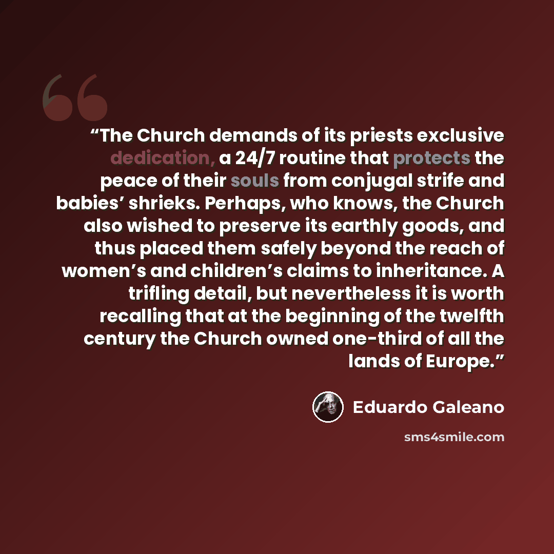 “The Church demands of its priests exclusive dedication, a 24/7 routine that protects the peace of their souls from conjugal strife and babies’ shrieks. Perhaps, who knows, the Church also wished to preserve its earthly goods, and thus placed them safely beyond the reach of women’s and children’s…” quote by Eduardo Galeano