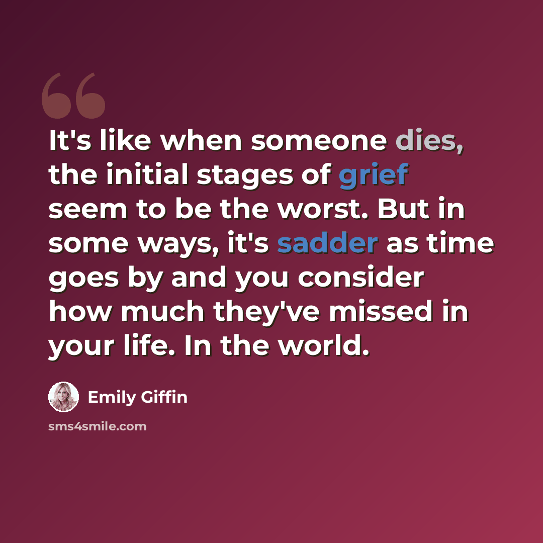 “It's like when someone dies, the initial stages of grief seem to be the worst. But in some ways, it's sadder as time goes by and you consider how much they've missed in your life. In the world.” quote by Emily Giffin