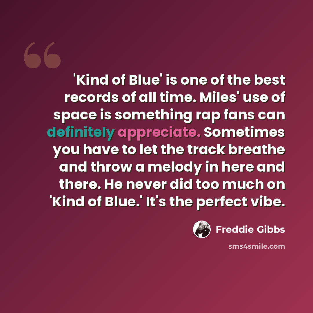 “'Kind of Blue' is one of the best records of all time. Miles' use of space is something rap fans can definitely appreciate. Sometimes you have to let the track breathe and throw a melody in here and there. He never did too much on 'Kind of Blue.' It's the perfect vibe.” quote by Freddie Gibbs
