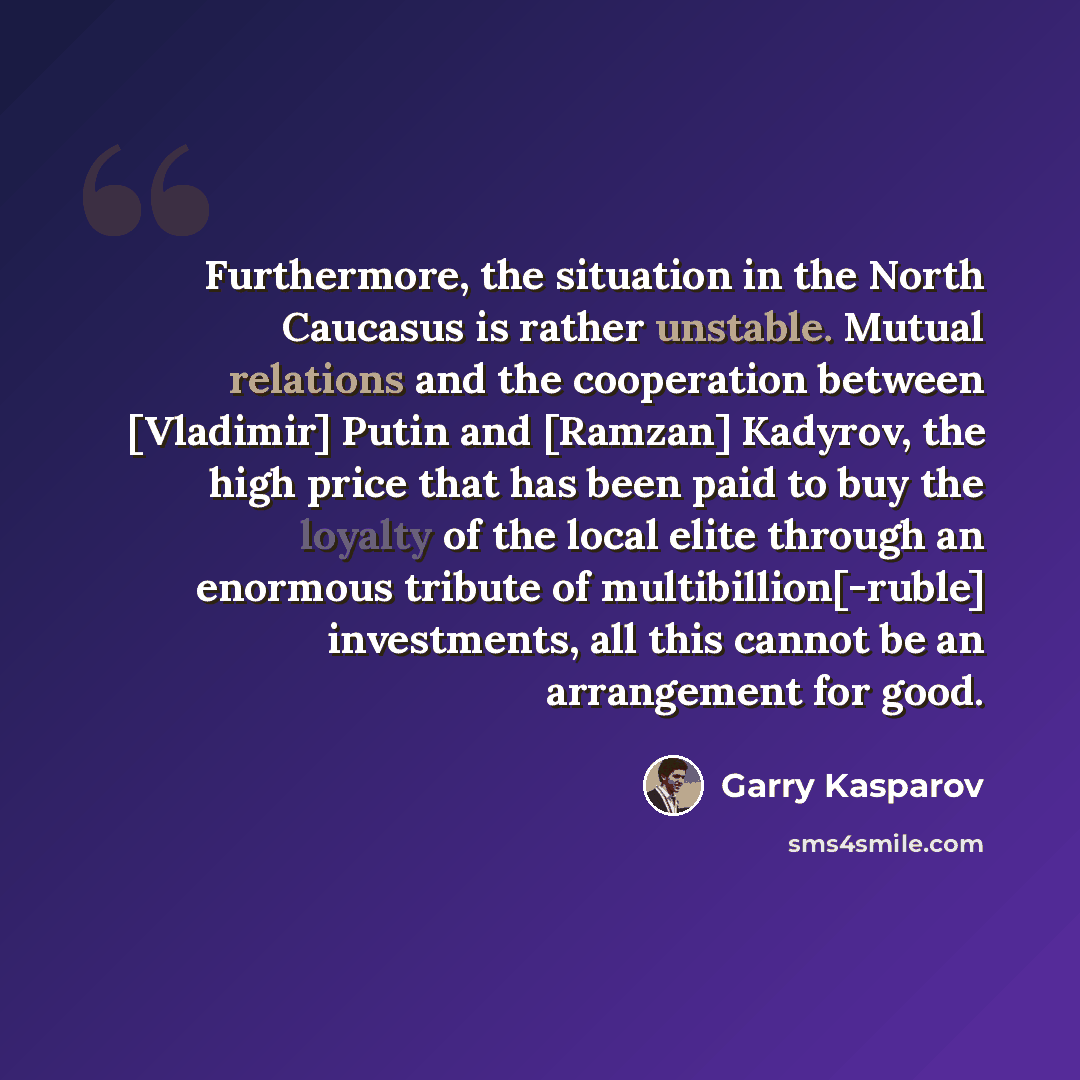 “Furthermore, the situation in the North Caucasus is rather unstable. Mutual relations and the cooperation between [Vladimir] Putin and [Ramzan] Kadyrov, the high price that has been paid to buy the loyalty of the local elite through an enormous tribute of multibillion[-ruble] investments, all this…” quote by Garry Kasparov
