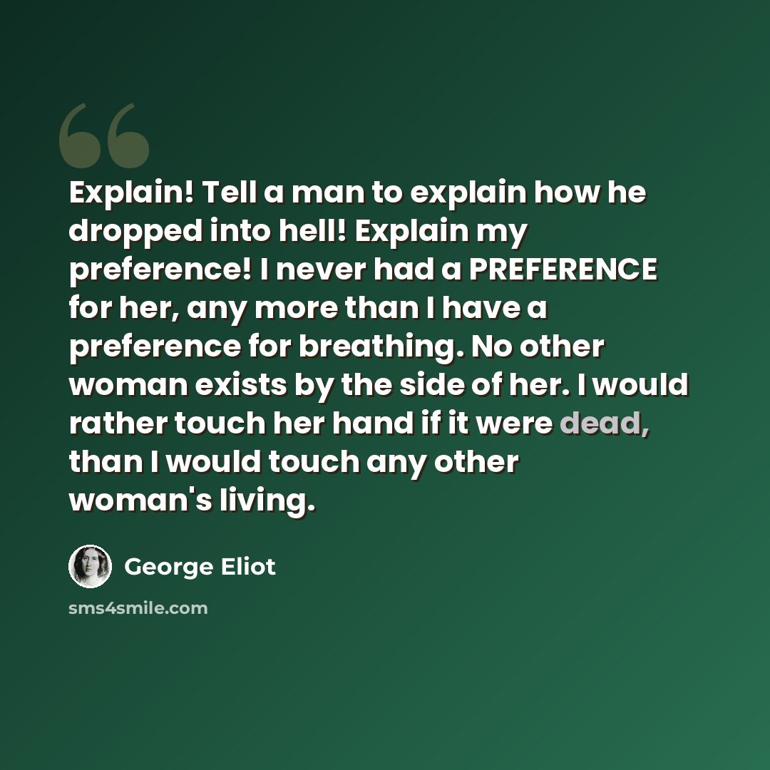“Explain! Tell a man to explain how he dropped into hell! Explain my preference! I never had a PREFERENCE for her, any more than I have a preference for breathing. No other woman exists by the side of her. I would rather touch her hand if it were dead, than I would touch any other woman's living.” quote by George Eliot