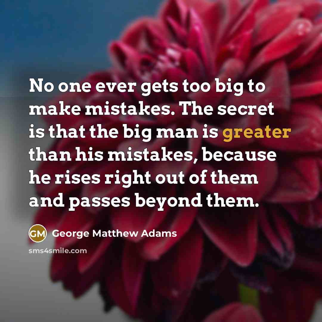 “No one ever gets too big to make mistakes. The secret is that the big man is greater than his mistakes, because he rises right out of them and passes beyond them.” quote by George Matthew Adams