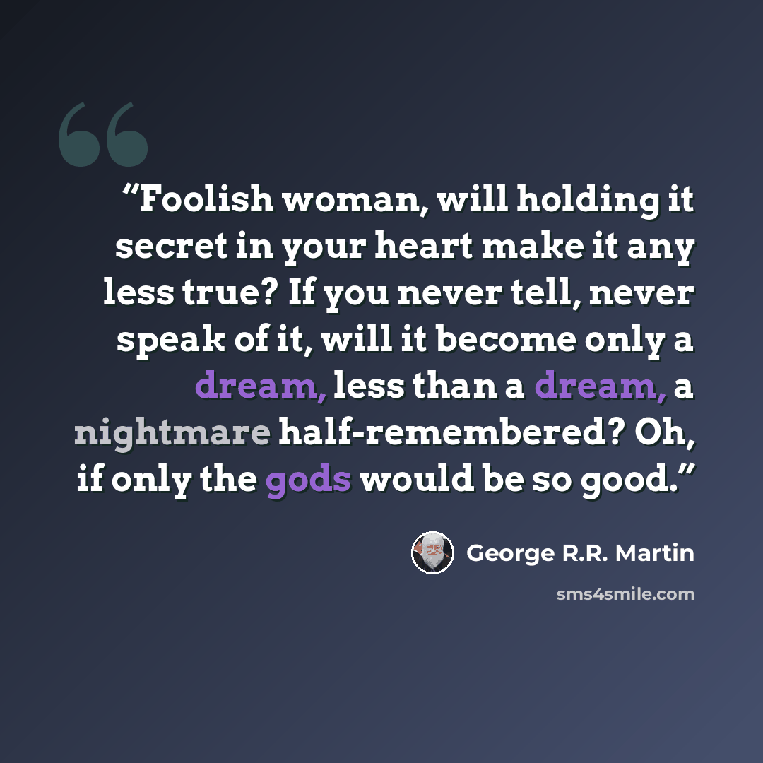 “Foolish woman, will holding it secret in your heart make it any less true? If you never tell, never speak of it, will it become only a dream, less than a dream, a nightmare half-remembered? Oh, if only the gods would be so good.” quote by George R.R. Martin