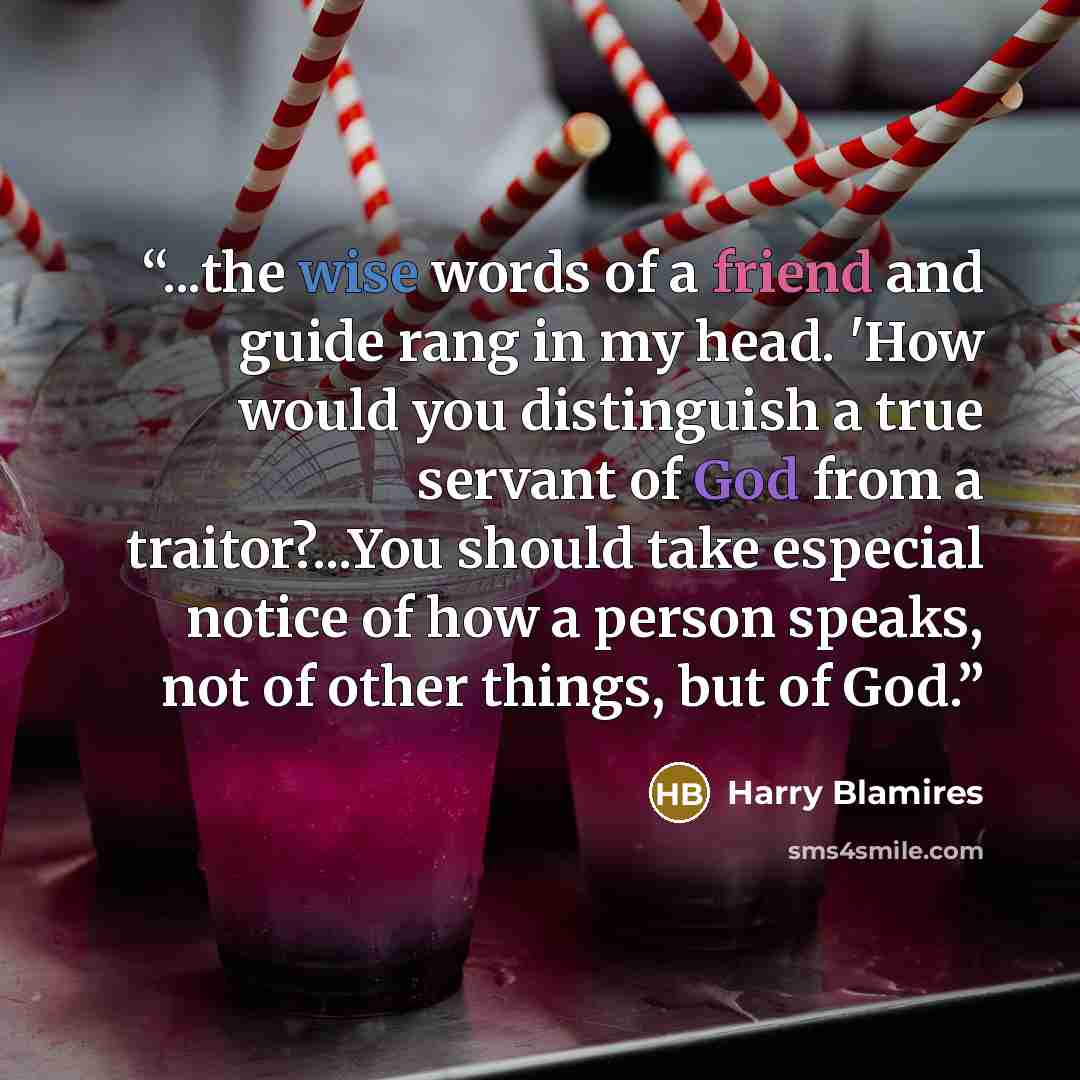 “...the wise words of a friend and guide rang in my head. 'How would you distinguish a true servant of God from a traitor?...You should take especial notice of how a person speaks, not of other things, but of God.” quote by Harry Blamires