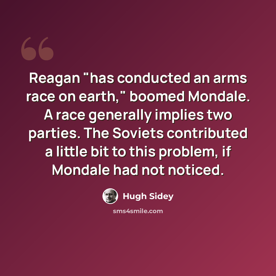 “Reagan "has conducted an arms race on earth," boomed Mondale. A race generally implies two parties. The Soviets contributed a little bit to this problem, if Mondale had not noticed.” quote by Hugh Sidey